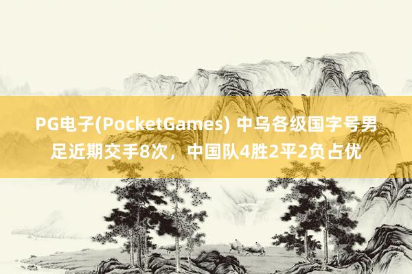 PG电子(PocketGames) 中乌各级国字号男足近期交手8次，中国队4胜2平2负占优