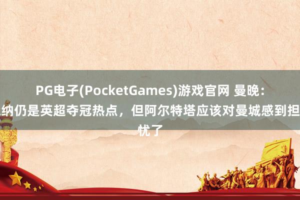 PG电子(PocketGames)游戏官网 曼晚：阿森纳仍是英超夺冠热点，但阿尔特塔应该对曼城感到担忧了