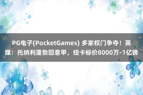 PG电子(PocketGames) 多家权门争夺！英媒：托纳利蓬勃回意甲，纽卡标价8000万-1亿镑