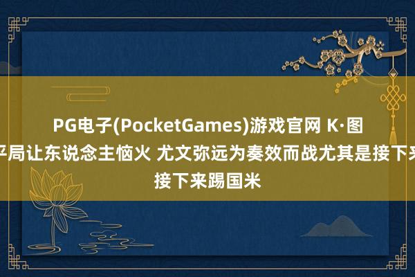 PG电子(PocketGames)游戏官网 K·图拉姆：平局让东说念主恼火 尤文弥远为奏效而战尤其是接下来踢国米