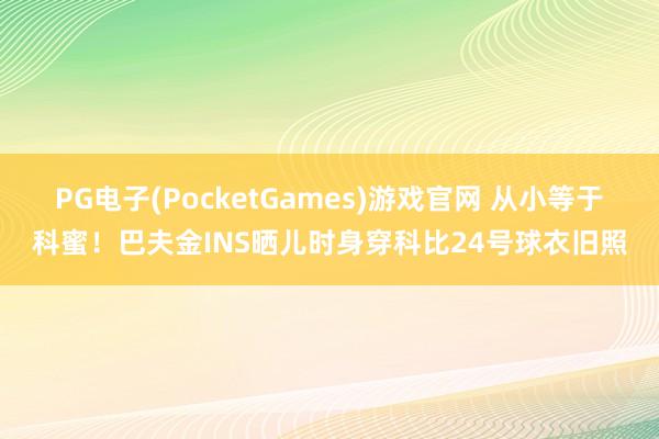 PG电子(PocketGames)游戏官网 从小等于科蜜！巴夫金INS晒儿时身穿科比24号球衣旧照