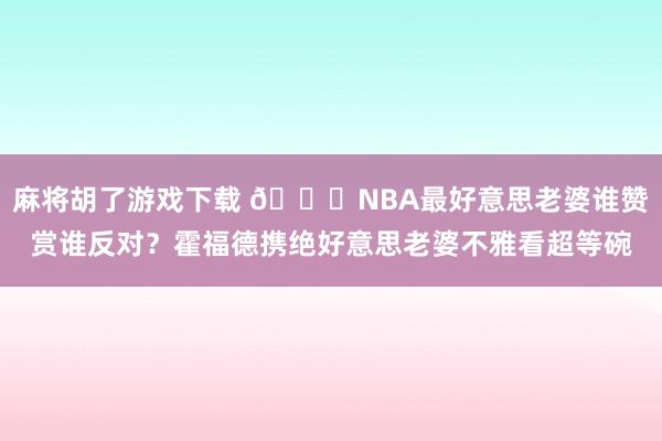麻将胡了游戏下载 😍NBA最好意思老婆谁赞赏谁反对？霍福德携绝好意思老婆不雅看超等碗