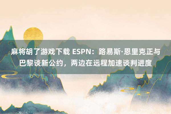 麻将胡了游戏下载 ESPN：路易斯·恩里克正与巴黎谈新公约，两边在远程加速谈判进度