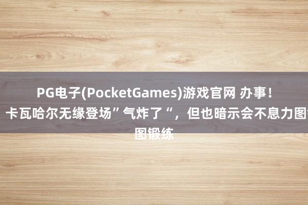 PG电子(PocketGames)游戏官网 办事！TA：卡瓦哈尔无缘登场”气炸了“，但也暗示会不息力图锻练