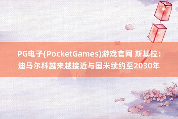 PG电子(PocketGames)游戏官网 斯基拉：迪马尔科越来越接近与国米续约至2030年