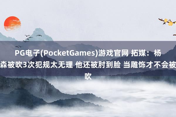 PG电子(PocketGames)游戏官网 拓媒：杨瀚森被吹3次犯规太无理 他还被肘到脸 当雕饰才不会被吹