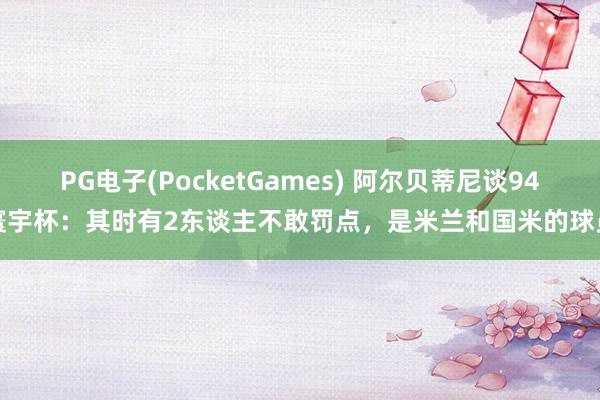 PG电子(PocketGames) 阿尔贝蒂尼谈94寰宇杯：其时有2东谈主不敢罚点，是米兰和国米的球员