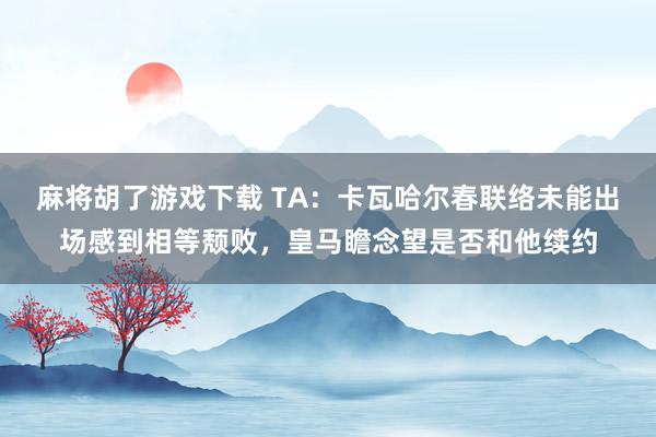 麻将胡了游戏下载 TA：卡瓦哈尔春联络未能出场感到相等颓败，皇马瞻念望是否和他续约