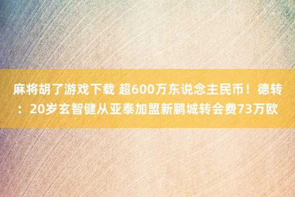 麻将胡了游戏下载 超600万东说念主民币！德转：20岁玄智健从亚泰加盟新鹏城转会费73万欧