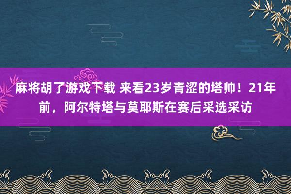 麻将胡了游戏下载 来看23岁青涩的塔帅！21年前，阿尔特塔与莫耶斯在赛后采选采访