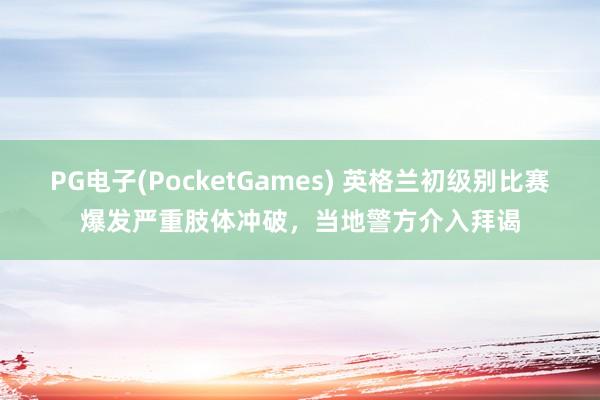 PG电子(PocketGames) 英格兰初级别比赛爆发严重肢体冲破，当地警方介入拜谒