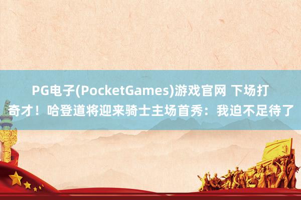 PG电子(PocketGames)游戏官网 下场打奇才！哈登道将迎来骑士主场首秀：我迫不足待了
