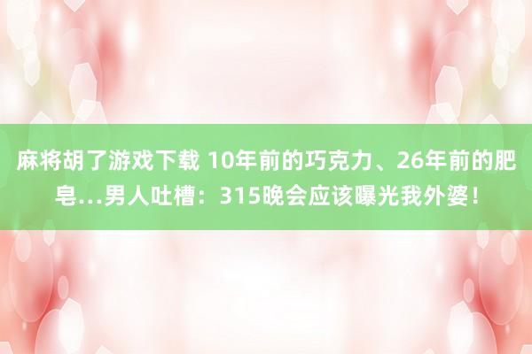 麻将胡了游戏下载 10年前的巧克力、26年前的肥皂…男人吐槽：315晚会应该曝光我外婆！