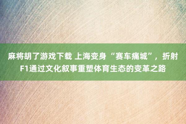 麻将胡了游戏下载 上海变身 “赛车痛城”，折射F1通过文化叙事重塑体育生态的变革之路