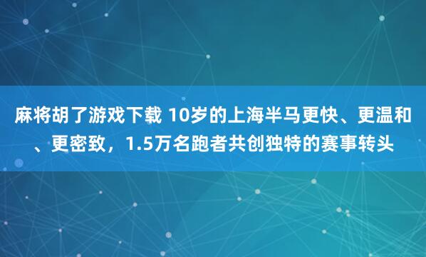 麻将胡了游戏下载 10岁的上海半马更快、更温和、更密致，1.5万名跑者共创独特的赛事转头