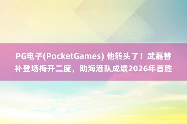 PG电子(PocketGames) 他转头了！武磊替补登场梅开二度，助海港队成绩2026年首胜