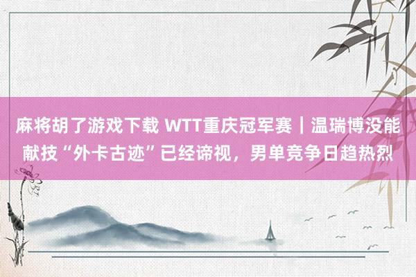 麻将胡了游戏下载 WTT重庆冠军赛｜温瑞博没能献技“外卡古迹”已经谛视，男单竞争日趋热烈