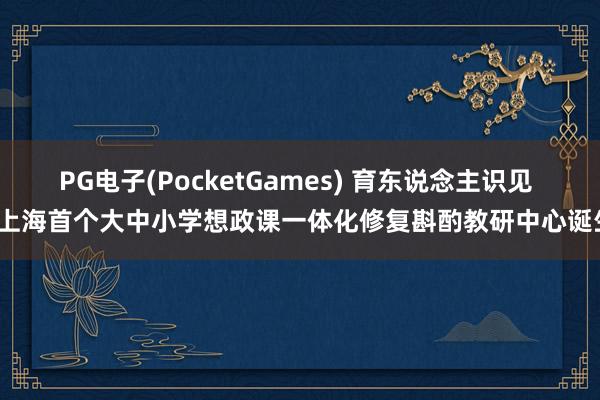 PG电子(PocketGames) 育东说念主识见 | 上海首个大中小学想政课一体化修复斟酌教研中心诞生