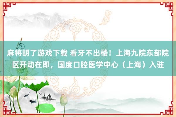 麻将胡了游戏下载 看牙不出楼！上海九院东部院区开动在即，国度口腔医学中心（上海）入驻