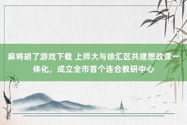 麻将胡了游戏下载 上师大与徐汇区共建想政课一体化，成立全市首个连合教研中心