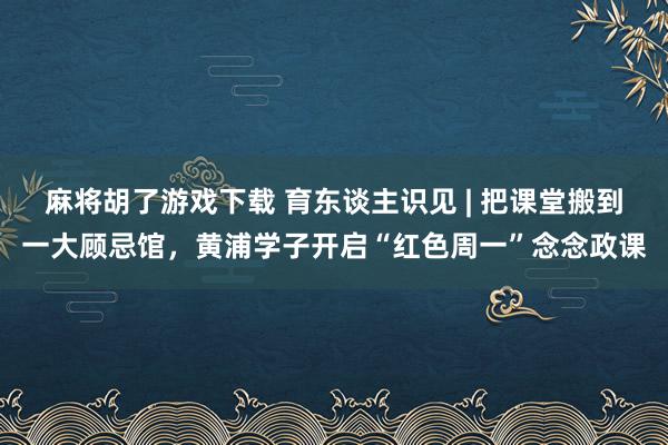 麻将胡了游戏下载 育东谈主识见 | 把课堂搬到一大顾忌馆，黄浦学子开启“红色周一”念念政课