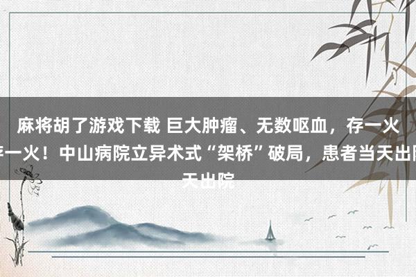 麻将胡了游戏下载 巨大肿瘤、无数呕血，存一火存一火！中山病院立异术式“架桥”破局，患者当天出院