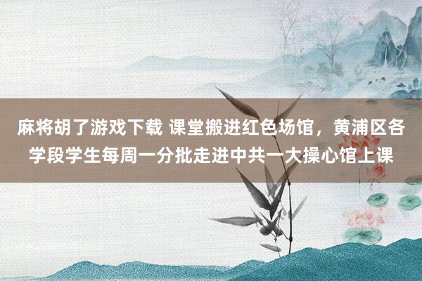 麻将胡了游戏下载 课堂搬进红色场馆，黄浦区各学段学生每周一分批走进中共一大操心馆上课