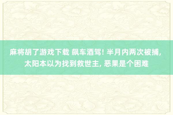 麻将胡了游戏下载 飙车酒驾! 半月内两次被捕， 太阳本以为找到救世主， 恶果是个困难