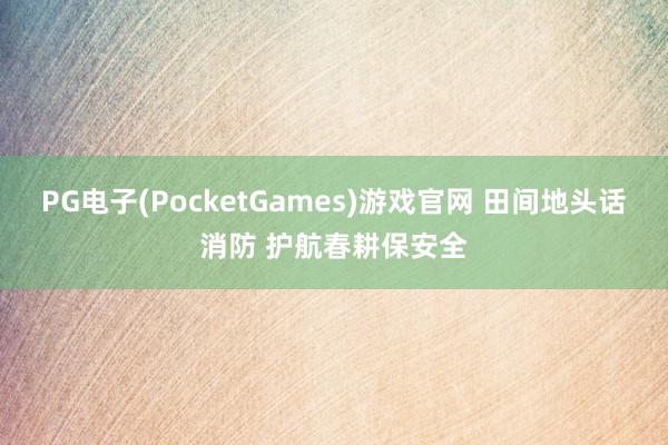 PG电子(PocketGames)游戏官网 田间地头话消防 护航春耕保安全