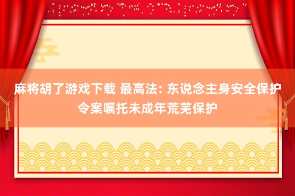 麻将胡了游戏下载 最高法: 东说念主身安全保护令案嘱托未成年荒芜保护