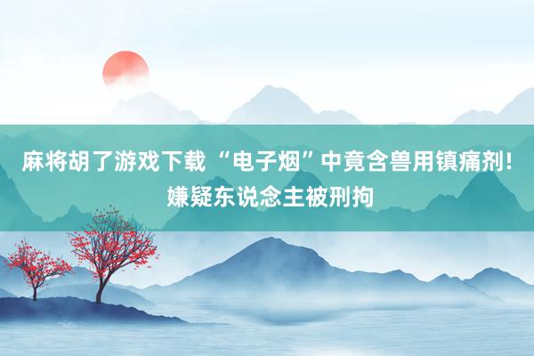 麻将胡了游戏下载 “电子烟”中竟含兽用镇痛剂! 嫌疑东说念主被刑拘