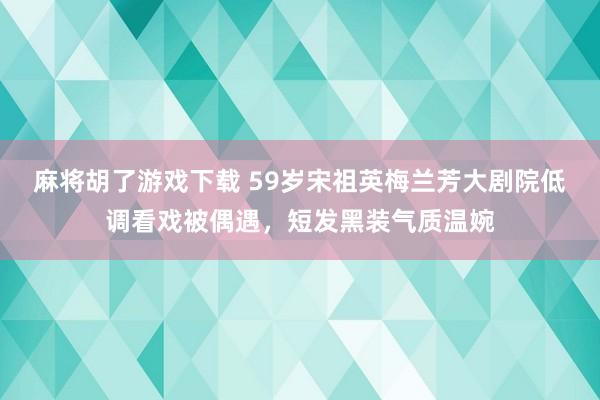 麻将胡了游戏下载 59岁宋祖英梅兰芳大剧院低调看戏被偶遇，短发黑装气质温婉