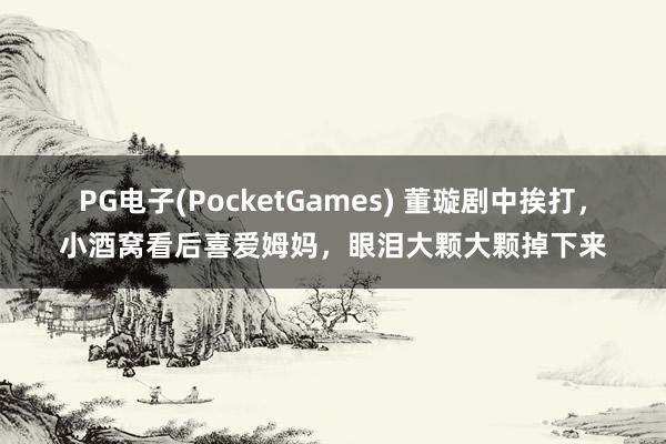 PG电子(PocketGames) 董璇剧中挨打，小酒窝看后喜爱姆妈，眼泪大颗大颗掉下来