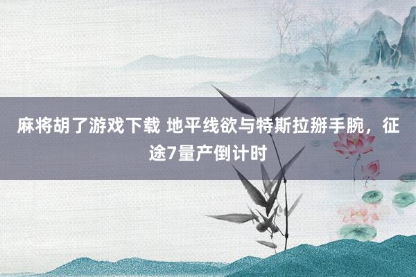 麻将胡了游戏下载 地平线欲与特斯拉掰手腕，征途7量产倒计时