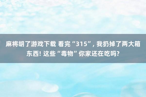 麻将胡了游戏下载 看完“315”， 我扔掉了两大箱东西! 这些“毒物”你家还在吃吗?