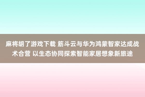麻将胡了游戏下载 筋斗云与华为鸿蒙智家达成战术合营 以生态协同探索智能家居想象新旅途
