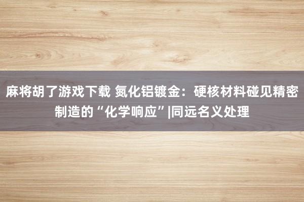 麻将胡了游戏下载 氮化铝镀金：硬核材料碰见精密制造的“化学响应”|同远名义处理