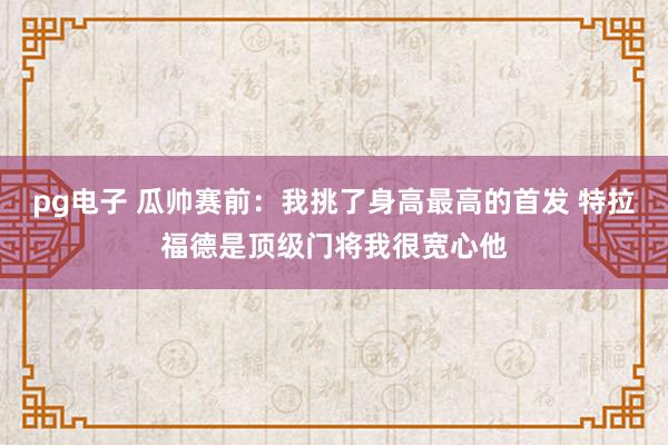 pg电子 瓜帅赛前：我挑了身高最高的首发 特拉福德是顶级门将我很宽心他