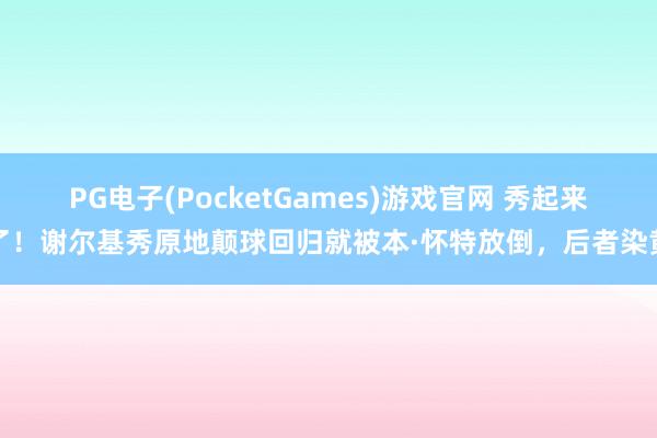 PG电子(PocketGames)游戏官网 秀起来了！谢尔基秀原地颠球回归就被本·怀特放倒，后者染黄