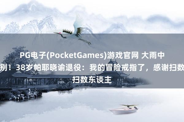 PG电子(PocketGames)游戏官网 大雨中含泪告别！38岁帕耶晓谕退役：我的冒险戒指了，感谢扫数东谈主