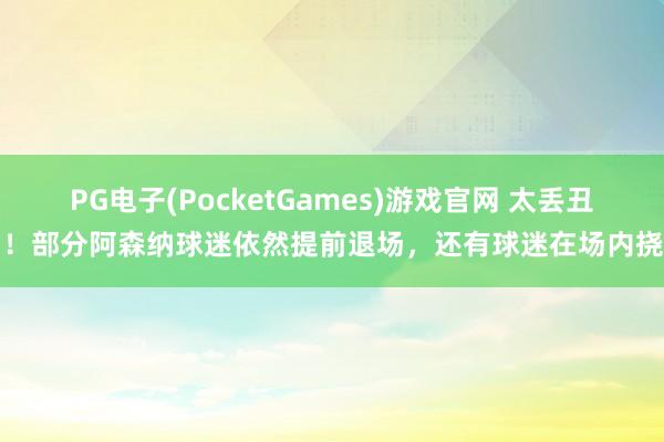PG电子(PocketGames)游戏官网 太丢丑了！部分阿森纳球迷依然提前退场，还有球迷在场内挠头