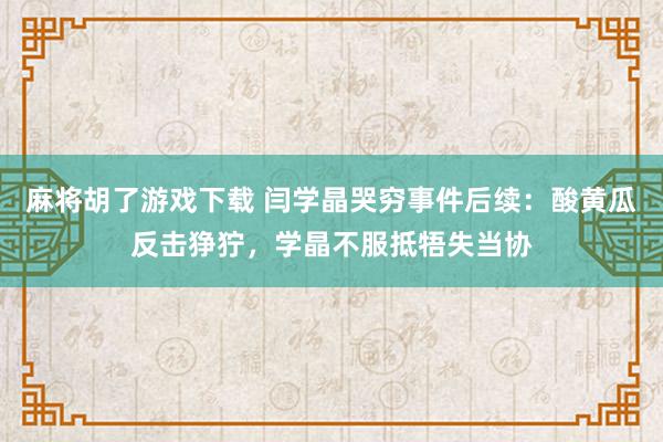 麻将胡了游戏下载 闫学晶哭穷事件后续：酸黄瓜反击狰狞，学晶不服抵牾失当协
