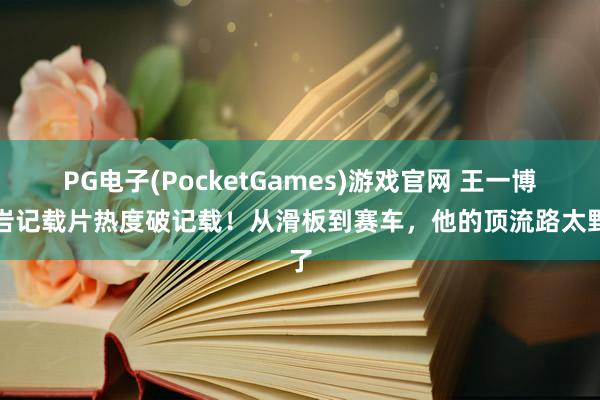 PG电子(PocketGames)游戏官网 王一博攀岩记载片热度破记载！从滑板到赛车，他的顶流路太野了