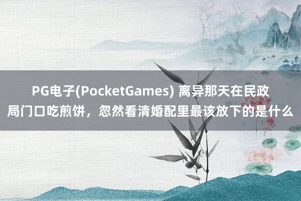 PG电子(PocketGames) 离异那天在民政局门口吃煎饼，忽然看清婚配里最该放下的是什么