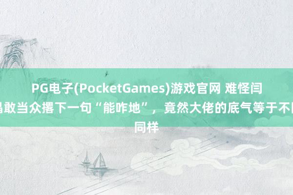 PG电子(PocketGames)游戏官网 难怪闫学晶敢当众撂下一句“能咋地”，竟然大佬的底气等于不同样