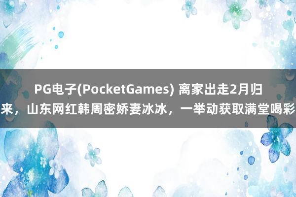PG电子(PocketGames) 离家出走2月归来，山东网红韩周密娇妻冰冰，一举动获取满堂喝彩