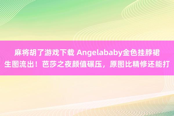 麻将胡了游戏下载 Angelababy金色挂脖裙生图流出！芭莎之夜颜值碾压，原图比精修还能打