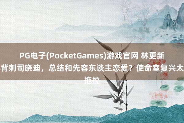 PG电子(PocketGames)游戏官网 林更新被爆背刺司晓迪，总结和先容东谈主恋爱？使命室复兴太拖拉