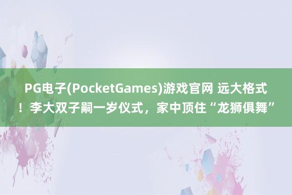 PG电子(PocketGames)游戏官网 远大格式！李大双子嗣一岁仪式，家中顶住“龙狮俱舞”