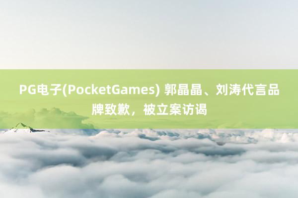 PG电子(PocketGames) 郭晶晶、刘涛代言品牌致歉，被立案访谒